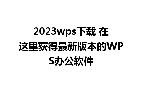 2023wps下载 在这里获得最新版本的WPS办公软件